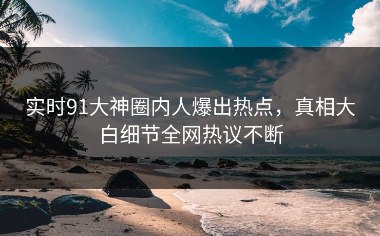 实时91大神圈内人爆出热点，真相大白细节全网热议不断