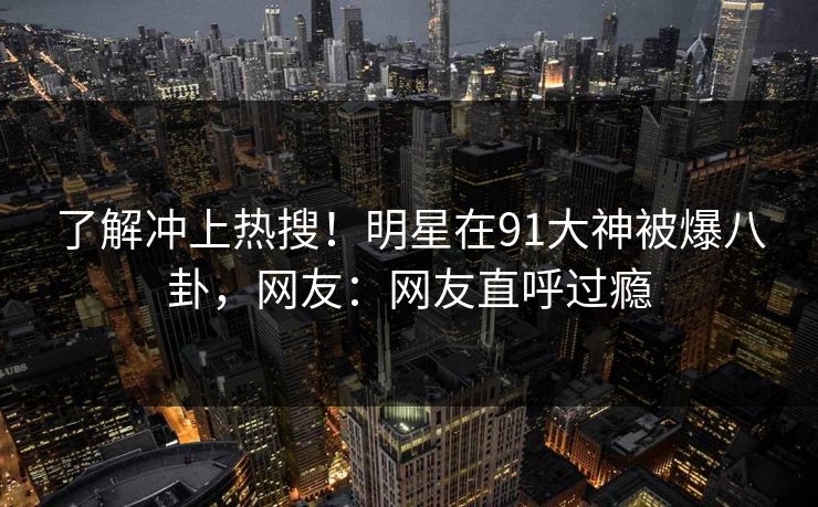 了解冲上热搜！明星在91大神被爆八卦，网友：网友直呼过瘾