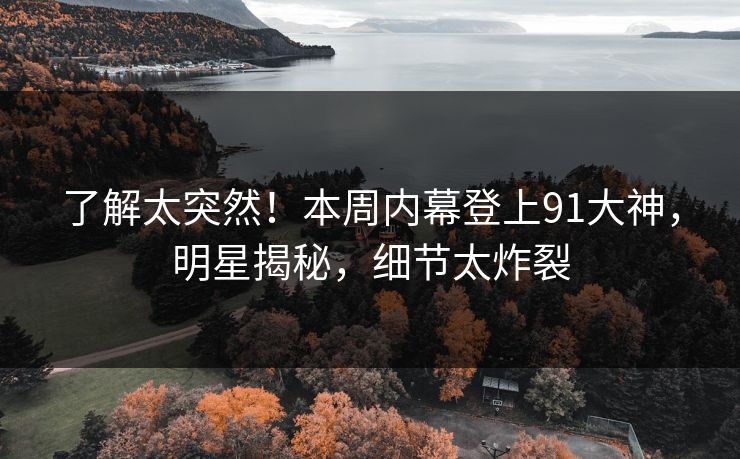 了解太突然！本周内幕登上91大神，明星揭秘，细节太炸裂