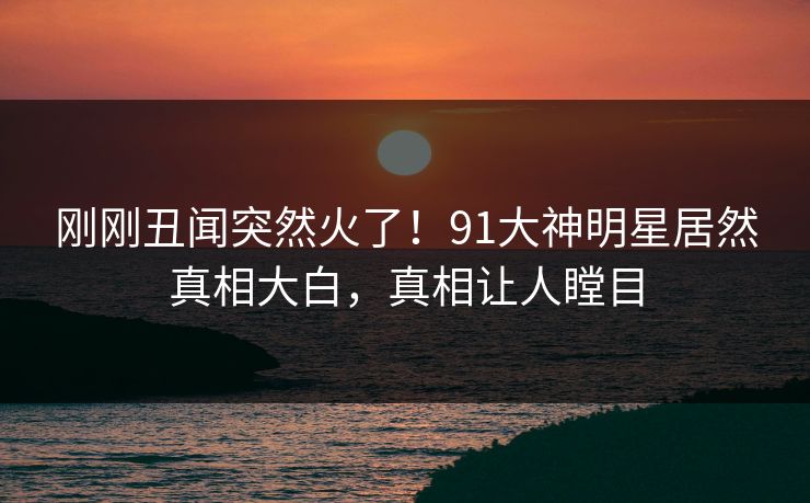 刚刚丑闻突然火了！91大神明星居然真相大白，真相让人瞠目