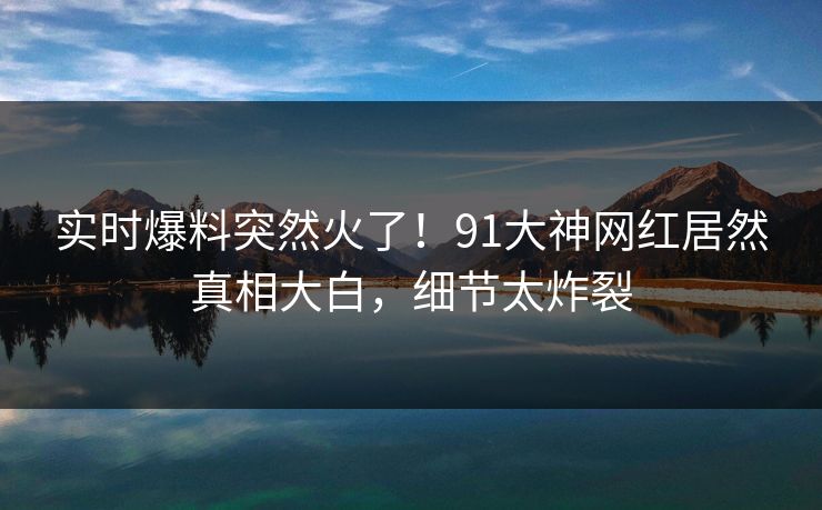 实时爆料突然火了！91大神网红居然真相大白，细节太炸裂
