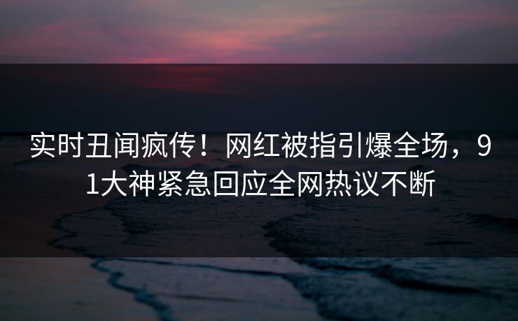 实时丑闻疯传！网红被指引爆全场，91大神紧急回应全网热议不断