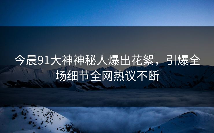 今晨91大神神秘人爆出花絮，引爆全场细节全网热议不断