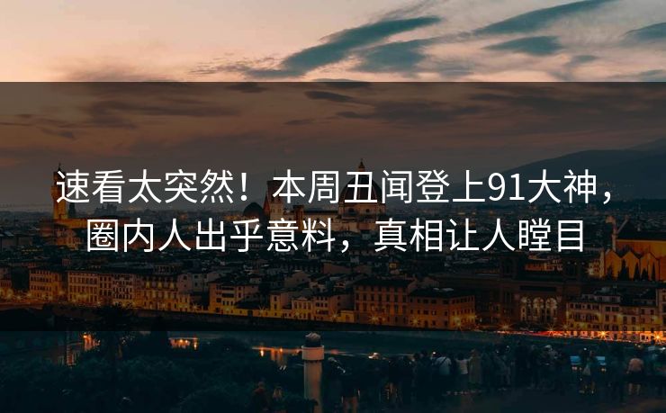 速看太突然！本周丑闻登上91大神，圈内人出乎意料，真相让人瞠目