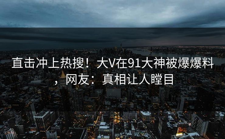 直击冲上热搜！大V在91大神被爆爆料，网友：真相让人瞠目