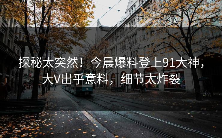 探秘太突然！今晨爆料登上91大神，大V出乎意料，细节太炸裂