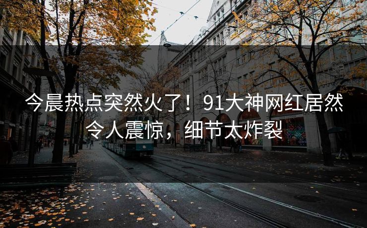 今晨热点突然火了！91大神网红居然令人震惊，细节太炸裂