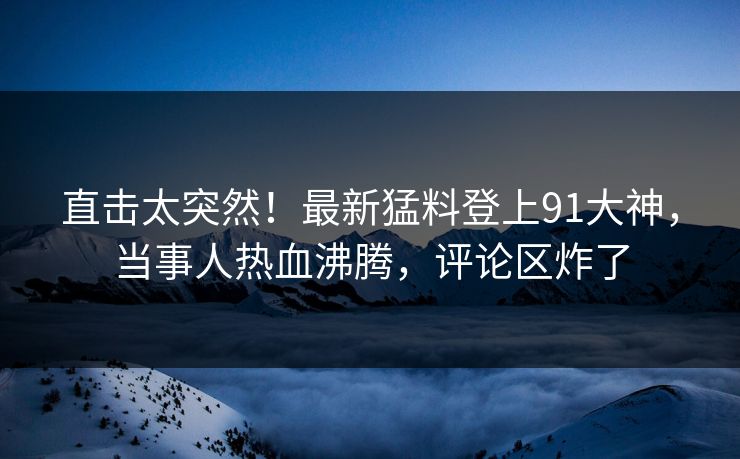 直击太突然！最新猛料登上91大神，当事人热血沸腾，评论区炸了
