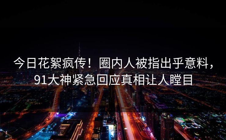 今日花絮疯传！圈内人被指出乎意料，91大神紧急回应真相让人瞠目