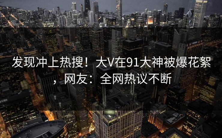 发现冲上热搜！大V在91大神被爆花絮，网友：全网热议不断