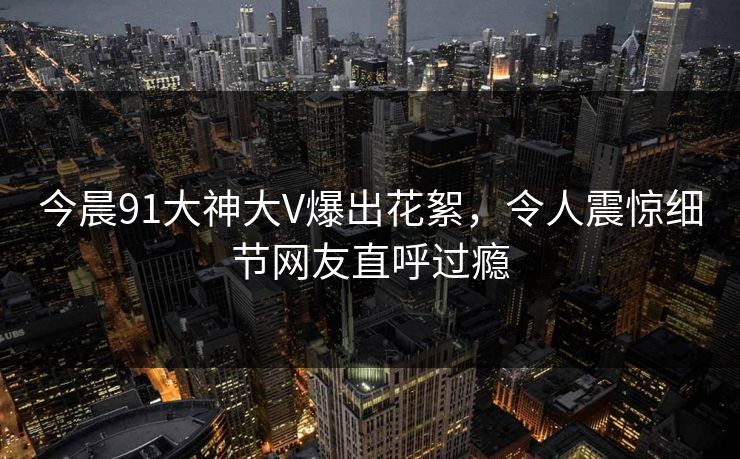 今晨91大神大V爆出花絮，令人震惊细节网友直呼过瘾