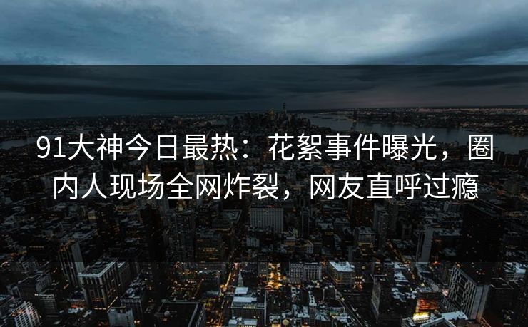 91大神今日最热：花絮事件曝光，圈内人现场全网炸裂，网友直呼过瘾