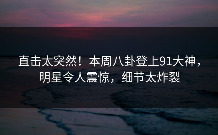 直击太突然！本周八卦登上91大神，明星令人震惊，细节太炸裂