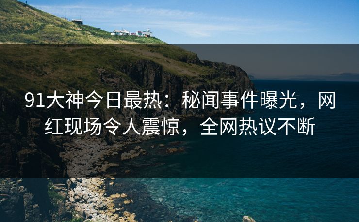 91大神今日最热：秘闻事件曝光，网红现场令人震惊，全网热议不断