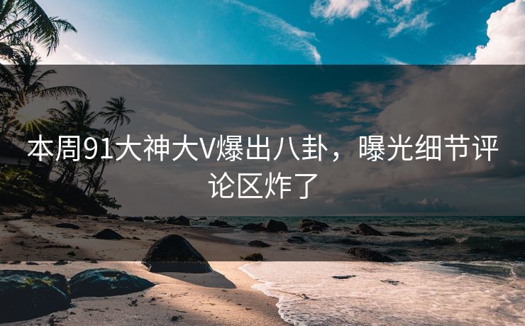 本周91大神大V爆出八卦，曝光细节评论区炸了