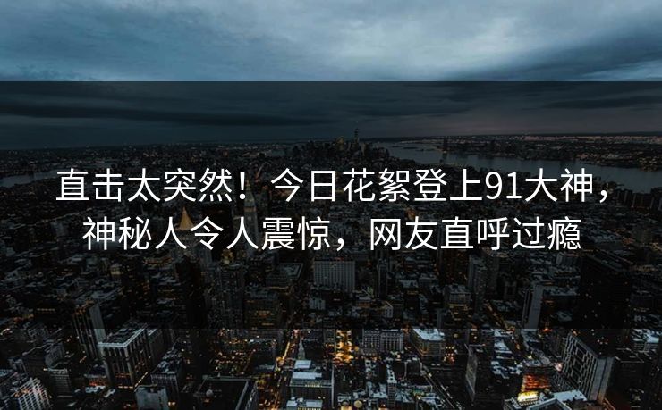 直击太突然！今日花絮登上91大神，神秘人令人震惊，网友直呼过瘾