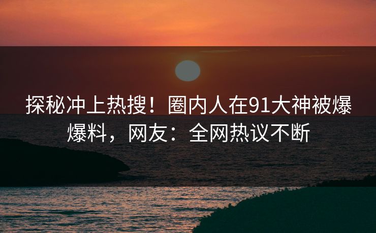 探秘冲上热搜！圈内人在91大神被爆爆料，网友：全网热议不断