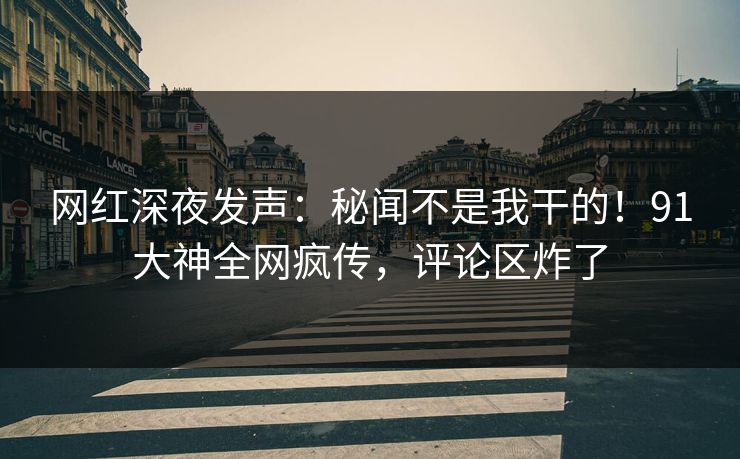 网红深夜发声：秘闻不是我干的！91大神全网疯传，评论区炸了
