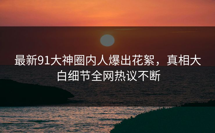 最新91大神圈内人爆出花絮，真相大白细节全网热议不断