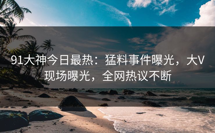 91大神今日最热：猛料事件曝光，大V现场曝光，全网热议不断