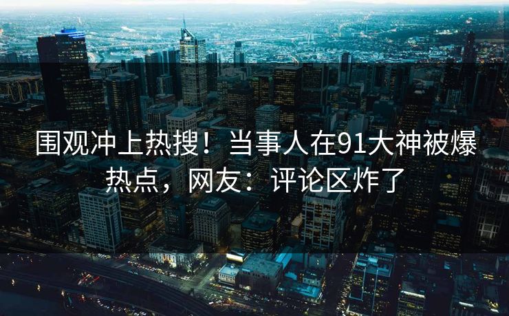 围观冲上热搜！当事人在91大神被爆热点，网友：评论区炸了