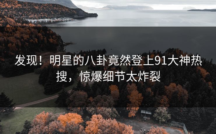 发现！明星的八卦竟然登上91大神热搜，惊爆细节太炸裂