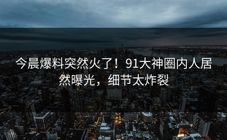 今晨爆料突然火了！91大神圈内人居然曝光，细节太炸裂