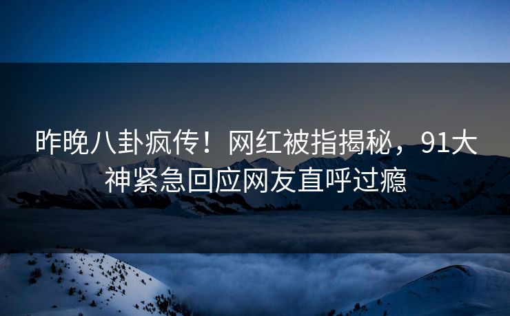 昨晚八卦疯传！网红被指揭秘，91大神紧急回应网友直呼过瘾