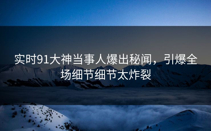 实时91大神当事人爆出秘闻，引爆全场细节细节太炸裂