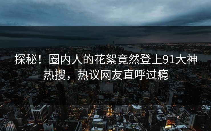 探秘！圈内人的花絮竟然登上91大神热搜，热议网友直呼过瘾