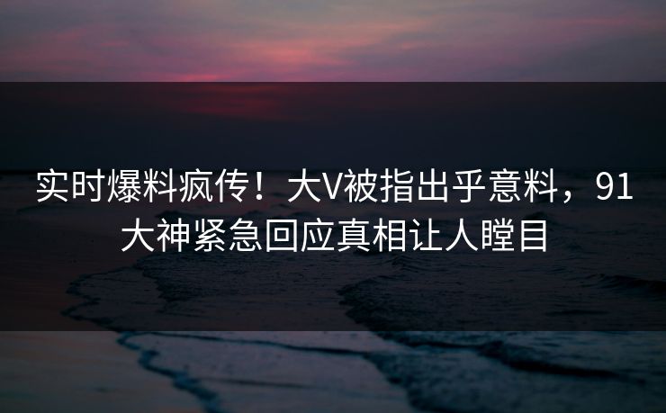 实时爆料疯传！大V被指出乎意料，91大神紧急回应真相让人瞠目