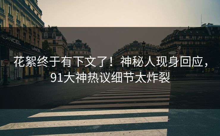 花絮终于有下文了！神秘人现身回应，91大神热议细节太炸裂