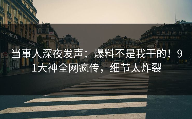 当事人深夜发声：爆料不是我干的！91大神全网疯传，细节太炸裂