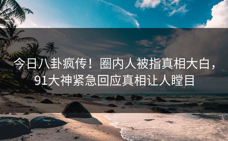 今日八卦疯传！圈内人被指真相大白，91大神紧急回应真相让人瞠目