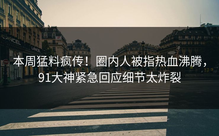 本周猛料疯传！圈内人被指热血沸腾，91大神紧急回应细节太炸裂