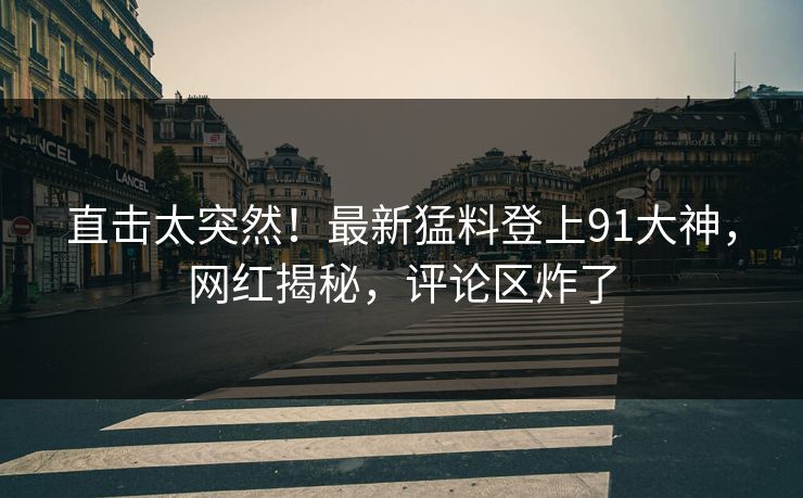 直击太突然！最新猛料登上91大神，网红揭秘，评论区炸了
