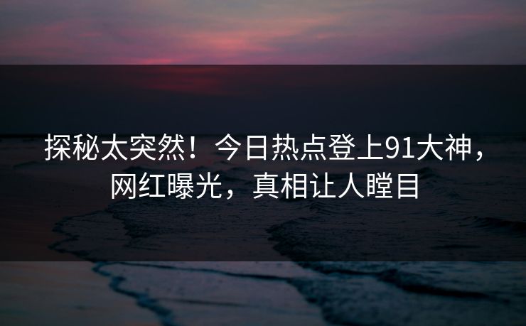 探秘太突然！今日热点登上91大神，网红曝光，真相让人瞠目