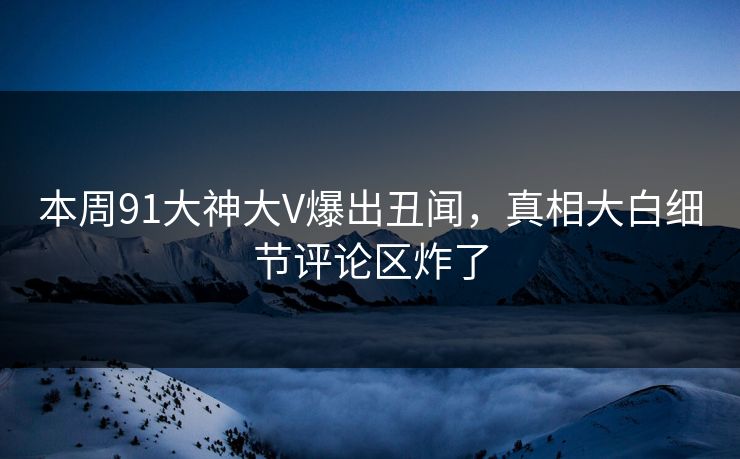 本周91大神大V爆出丑闻，真相大白细节评论区炸了
