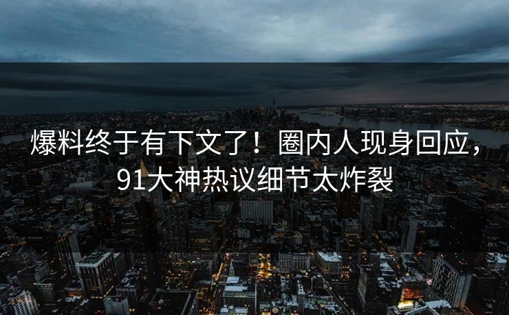 爆料终于有下文了！圈内人现身回应，91大神热议细节太炸裂