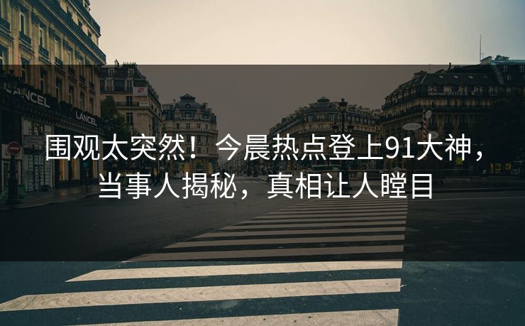 围观太突然！今晨热点登上91大神，当事人揭秘，真相让人瞠目