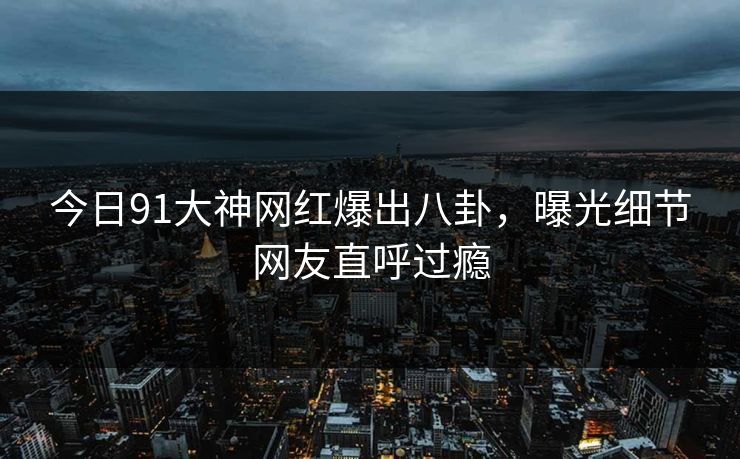 今日91大神网红爆出八卦，曝光细节网友直呼过瘾
