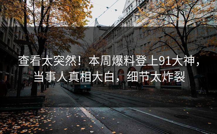 查看太突然！本周爆料登上91大神，当事人真相大白，细节太炸裂
