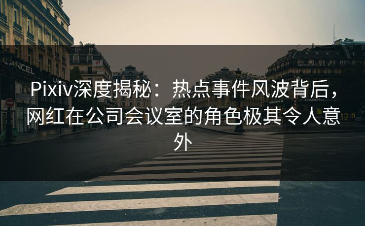 Pixiv深度揭秘：热点事件风波背后，网红在公司会议室的角色极其令人意外