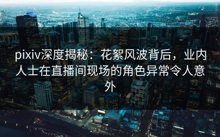 pixiv深度揭秘：花絮风波背后，业内人士在直播间现场的角色异常令人意外