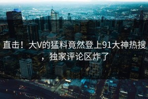 直击！大V的猛料竟然登上91大神热搜，独家评论区炸了