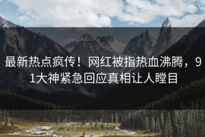 最新热点疯传！网红被指热血沸腾，91大神紧急回应真相让人瞠目