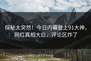 探秘太突然！今日内幕登上91大神，网红真相大白，评论区炸了