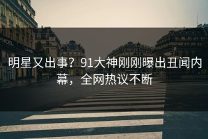 明星又出事？91大神刚刚曝出丑闻内幕，全网热议不断