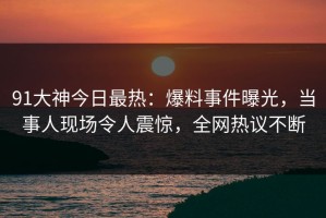91大神今日最热：爆料事件曝光，当事人现场令人震惊，全网热议不断