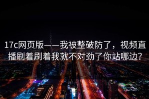 17c网页版——我被整破防了，视频直播刷着刷着我就不对劲了你站哪边？